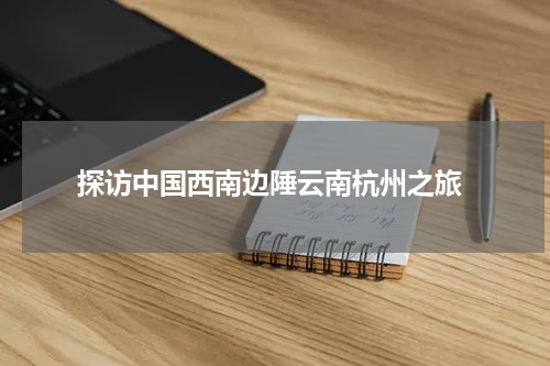  探访中国西南边陲云南杭州之旅