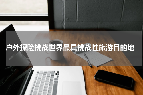  户外探险挑战世界最具挑战性旅游目的地