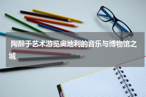  陶醉于艺术游览奥地利的音乐与博物馆之城
