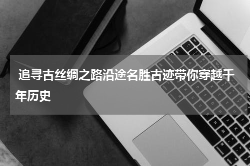  追寻古丝绸之路沿途名胜古迹带你穿越千年历史