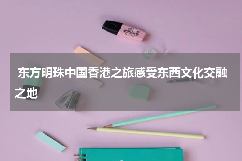  东方明珠中国香港之旅感受东西文化交融之地
