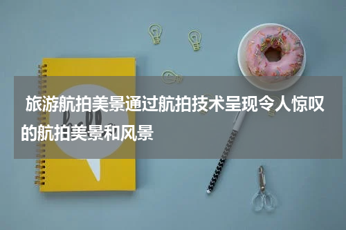  旅游航拍美景通过航拍技术呈现令人惊叹的航拍美景和风景