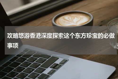 攻略悠游香港深度探索这个东方珍宝的必做事项
