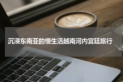  沉浸东南亚的慢生活越南河内宫廷旅行