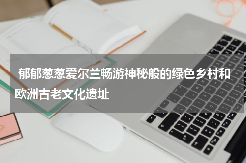 郁郁葱葱爱尔兰畅游神秘般的绿色乡村和欧洲古老文化遗址