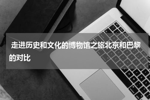  走进历史和文化的博物馆之旅北京和巴黎的对比