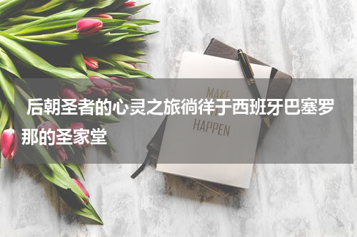  后朝圣者的心灵之旅徜徉于西班牙巴塞罗那的圣家堂