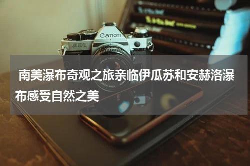  南美瀑布奇观之旅亲临伊瓜苏和安赫洛瀑布感受自然之美