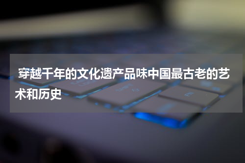  穿越千年的文化遗产品味中国最古老的艺术和历史