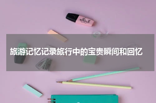  旅游记忆记录旅行中的宝贵瞬间和回忆