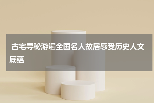  古宅寻秘游遍全国名人故居感受历史人文底蕴