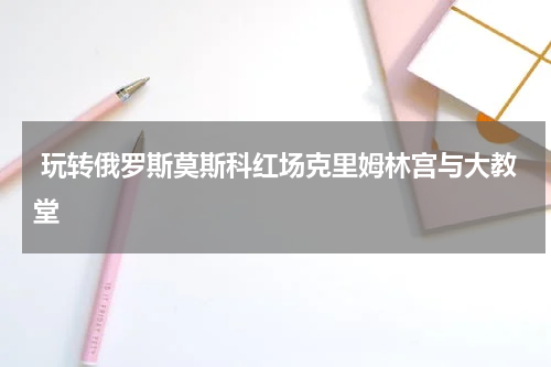  玩转俄罗斯莫斯科红场克里姆林宫与大教堂
