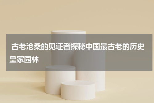  古老沧桑的见证者探秘中国最古老的历史皇家园林