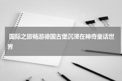  国际之旅畅游德国古堡沉浸在神奇童话世界