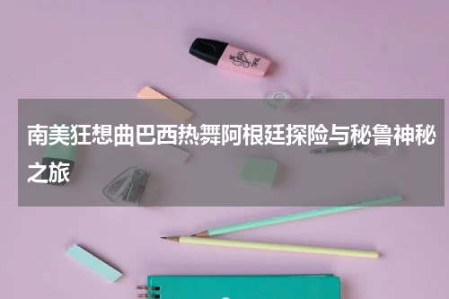 南美狂想曲巴西热舞阿根廷探险与秘鲁神秘之旅