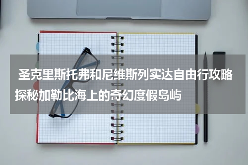  圣克里斯托弗和尼维斯列实达自由行攻略探秘加勒比海上的奇幻度假岛屿