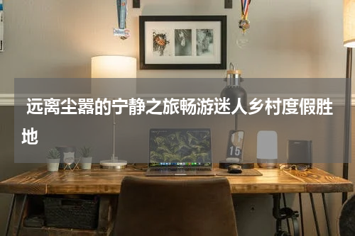  远离尘嚣的宁静之旅畅游迷人乡村度假胜地