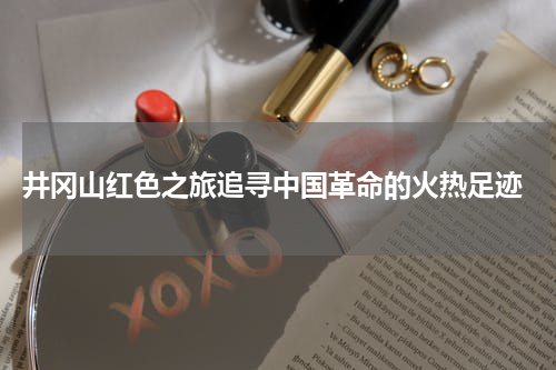  井冈山红色之旅追寻中国革命的火热足迹