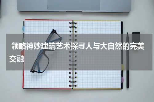  领略神妙建筑艺术探寻人与大自然的完美交融