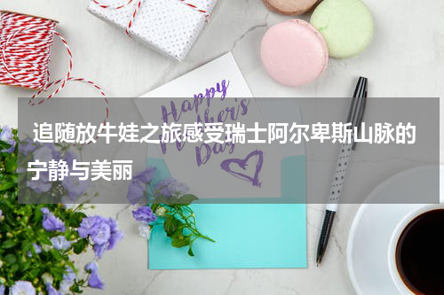  追随放牛娃之旅感受瑞士阿尔卑斯山脉的宁静与美丽