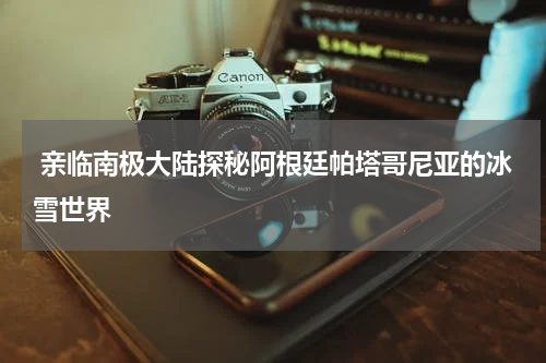  亲临南极大陆探秘阿根廷帕塔哥尼亚的冰雪世界