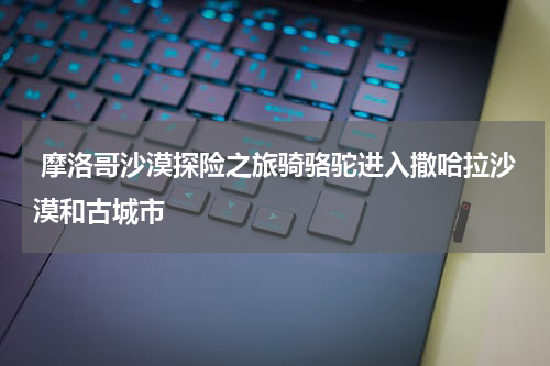  摩洛哥沙漠探险之旅骑骆驼进入撒哈拉沙漠和古城市