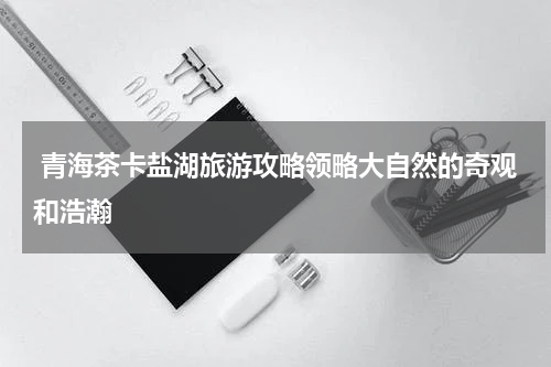  青海茶卡盐湖旅游攻略领略大自然的奇观和浩瀚