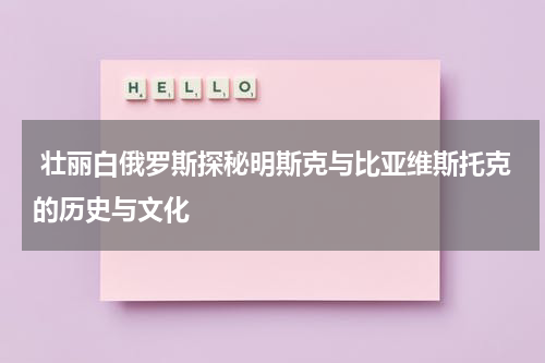  壮丽白俄罗斯探秘明斯克与比亚维斯托克的历史与文化