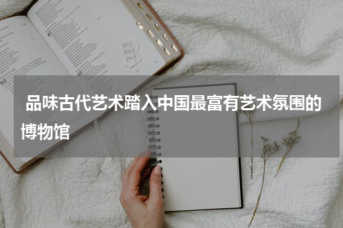  品味古代艺术踏入中国最富有艺术氛围的博物馆
