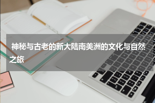  神秘与古老的新大陆南美洲的文化与自然之旅