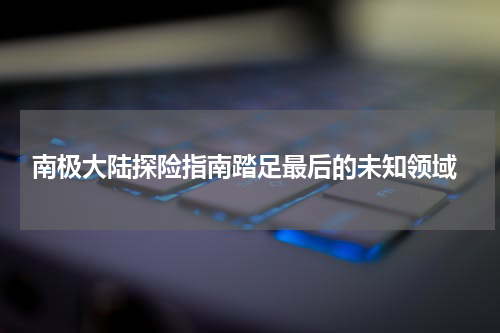  南极大陆探险指南踏足最后的未知领域