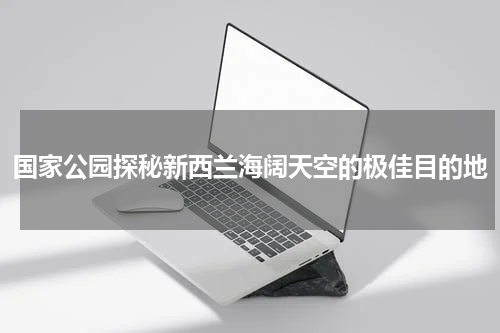 国家公园探秘新西兰海阔天空的极佳目的地