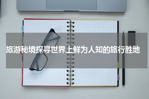  旅游秘境探寻世界上鲜为人知的旅行胜地