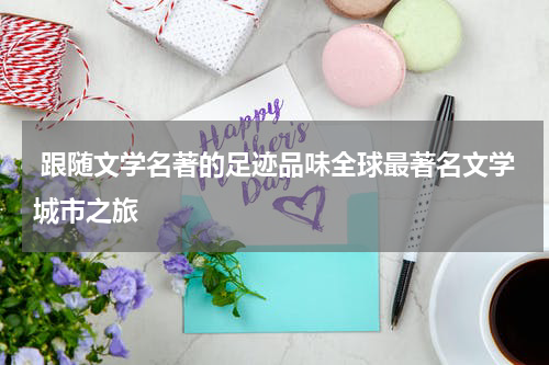  跟随文学名著的足迹品味全球最著名文学城市之旅