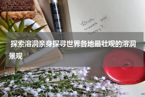  探索溶洞亲身探寻世界各地最壮观的溶洞景观