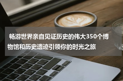  畅游世界亲自见证历史的伟大350个博物馆和历史遗迹引领你的时光之旅