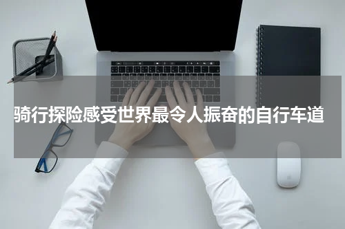  骑行探险感受世界最令人振奋的自行车道