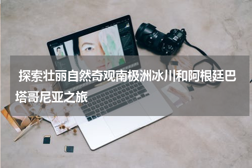  探索壮丽自然奇观南极洲冰川和阿根廷巴塔哥尼亚之旅