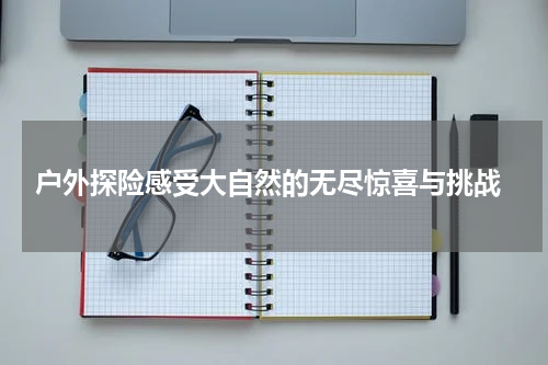  户外探险感受大自然的无尽惊喜与挑战