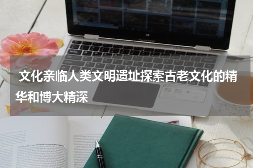  文化亲临人类文明遗址探索古老文化的精华和博大精深