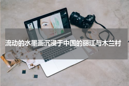 流动的水墨画沉浸于中国的丽江与木兰村
