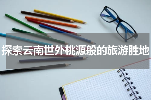 探索云南世外桃源般的旅游胜地