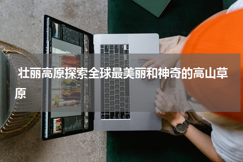  壮丽高原探索全球最美丽和神奇的高山草原