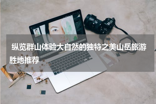  纵览群山体验大自然的独特之美山岳旅游胜地推荐