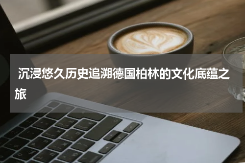  沉浸悠久历史追溯德国柏林的文化底蕴之旅