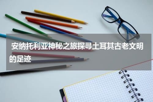  安纳托利亚神秘之旅探寻土耳其古老文明的足迹