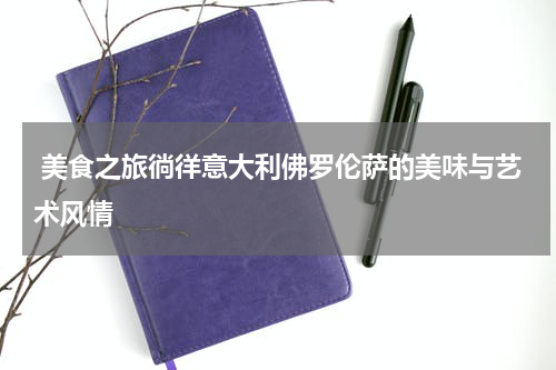  美食之旅徜徉意大利佛罗伦萨的美味与艺术风情