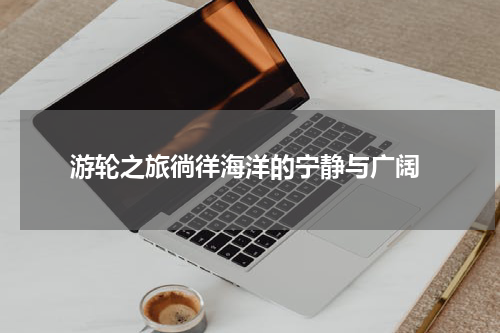  游轮之旅徜徉海洋的宁静与广阔