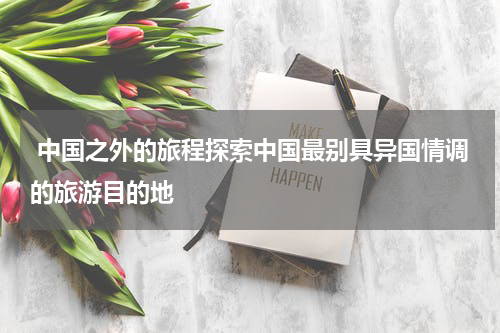  中国之外的旅程探索中国最别具异国情调的旅游目的地