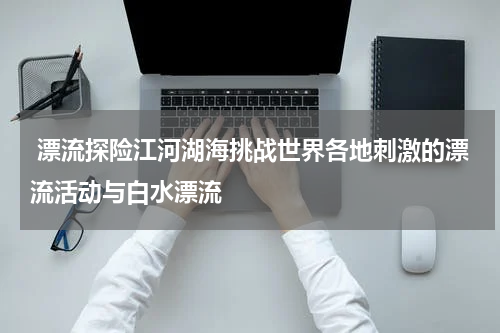  漂流探险江河湖海挑战世界各地刺激的漂流活动与白水漂流